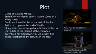 Plot
• Game of 'Cat and Mouse'.
• Serial Killer murdering several victims (Goes on a
killing spree).
• Confrontation with killer at the end of the film.
• Police turn up near the end of the film.
(Sometimes one or two police officers are killed in
the middle of the film but at the end when
everything has died down, you will usually find
police investigating the remains in the area)
Alice’s confrontation with Mrs
Voorhees in Friday 13th
Police man (Perkins) killed in
Scream 4.
 