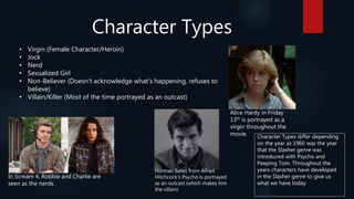 Character Types
• Virgin (Female Character/Heroin)
• Jock
• Nerd
• Sexualized Girl
• Non-Believer (Doesn't acknowledge what's happening, refuses to
believe)
• Villain/Killer (Most of the time portrayed as an outcast)
Alice Hardy in Friday
13th is portrayed as a
virgin throughout the
movie.
In Scream 4, Robbie and Charlie are
seen as the nerds.
Norman Bates from Alfred
Hitchcock’s Psycho is portrayed
as an outcast (which makes him
the villain)
Character Types differ depending
on the year as 1960 was the year
that the Slasher genre was
introduced with Psycho and
Peeping Tom. Throughout the
years characters have developed
in the Slasher genre to give us
what we have today.
 