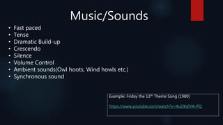 Music/Sounds
• Fast paced
• Tense
• Dramatic Build-up
• Crescendo
• Silence
• Volume Control
• Ambient sounds(Owl hoots, Wind howls etc.)
• Synchronous sound
Example: Friday the 13th Theme Song (1980)
https://www.youtube.com/watch?v=4uOKdiYA-PQ
 
