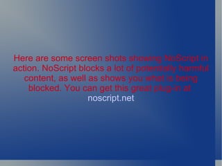 Here are some screen shots showing NoScript in action. NoScript blocks a lot of potentially harmful content, as well as shows you what is being blocked. You can get this great plug-in at   noscript.net 