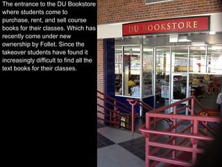 The entrance to the DU Bookstore
where students come to
purchase, rent, and sell course
books for their classes. Which has
recently come under new
ownership by Follet. Since the
takeover students have found it
increasingly difficult to find all the
text books for their classes.
 