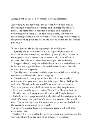 Assignment 1: Social Performance of Organizations
According to the textbook, the current world economy is
increasingly becoming integrated and interdependent; as a
result, the relationship between business and society is
becoming more complex. In this assignment, you will be
researching a Fortune 500 company from an approved company
list provided by your professor. Be sure to check the list before
you begin.
Write a four to six (4–6) page paper in which you:
1. Specify the nature, structure, and types of products or
services of your company, and identify two (2) key factors in
the organization’s external environment that can affect its
success. Provide an explanation to support the rationale.
2. Suggest five (5) ways in which the primary stakeholders can
influence the organization’s financial performance. Provide
support for the response.
3. Specify one (1) controversial corporate social responsibility
concern associated with your company.
4. Submit a reference page with at least four (4) quality
references that you have used for this paper. Note: Wikipedia
and other Websites do not qualify as academic resources.
Your assignment must follow these formatting requirements:
· Be typed, double spaced, using Times New Roman font (size
12), with one-inch margins on all sides; APA style format.
· Include a cover page containing the title of the assignment, the
student’s name, the professor’s name, the course title, and the
date. The cover page and the reference page are not included in
the required assignment page length.
The specific course learning outcomes associated with this
assignment are:
· Analyze the relationship between business and society, and the
ways in which they are part of an interactive system.
 