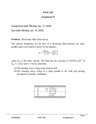 Page1
M.Bahrami ENSC 283 Assignment # 1
ENSC-283
Assignment #1
Assignment date: Monday Jan. 12, 2009
Due date: Monday Jan. 19, 2009
Problem: (Newtonian fluid shear stress)
The velocity distribution for the flow of a Newtonian fluid between two wide,
parallel plates (see Figure) is given by the equation
𝑢 =
3𝑈 𝑚
2
[1 − (
𝑦
ℎ
)
2
]
where 𝑈 𝑚 is the mean velocity. The fluid has the viscosity of 0.04 𝑙𝑏. 𝑠/𝑓𝑡2
. If
𝑈 𝑚 = 2 𝑓𝑡/𝑠 and ℎ = 0.2 in, determine:
(a) The shearing stress acting on the bottom wall.
(b)The shearing stress acting on a plane parallel to the walls and passing
through the centerline (midplane).
𝑦ℎ
ℎ
𝑢
 