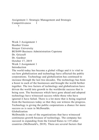 Assignment 1: Strategic Management and Strategic
Competitiveness 1
7
Week 3 Assignment 1
Heather Ureno
Strayer University
BUS499 Business Administration Capstone
Dr. Grizzell
Dr. Gardner
October 17, 2019
Week 3 Assignment 1
Introduction
The world today has become a global village and it is vital to
see how globalization and technology have affected the public
corporations. Technology and globalization has continued to
increase through the last two decades. The technology has been
a boost to each of the businesses and brought the world further
together. The two factors of technology and globalization have
driven the world into growth to the worldwide success that is
being seen. The businesses which have gone ahead and adopted
technology have witnessed success while those who have
ignored it have failed. There is a lot more that is being required
from the businesses today so that they can witness the progress.
Technology is giving the public corporations a chance for more
success as is seen in McDonalds.
Globalization
McDonalds is one of the organizations that have witnessed
continuous growth because of technology. The company has
succeed in expanding from the United States to 119 other
countries (McDonald's, 2019). There are several factors that
 