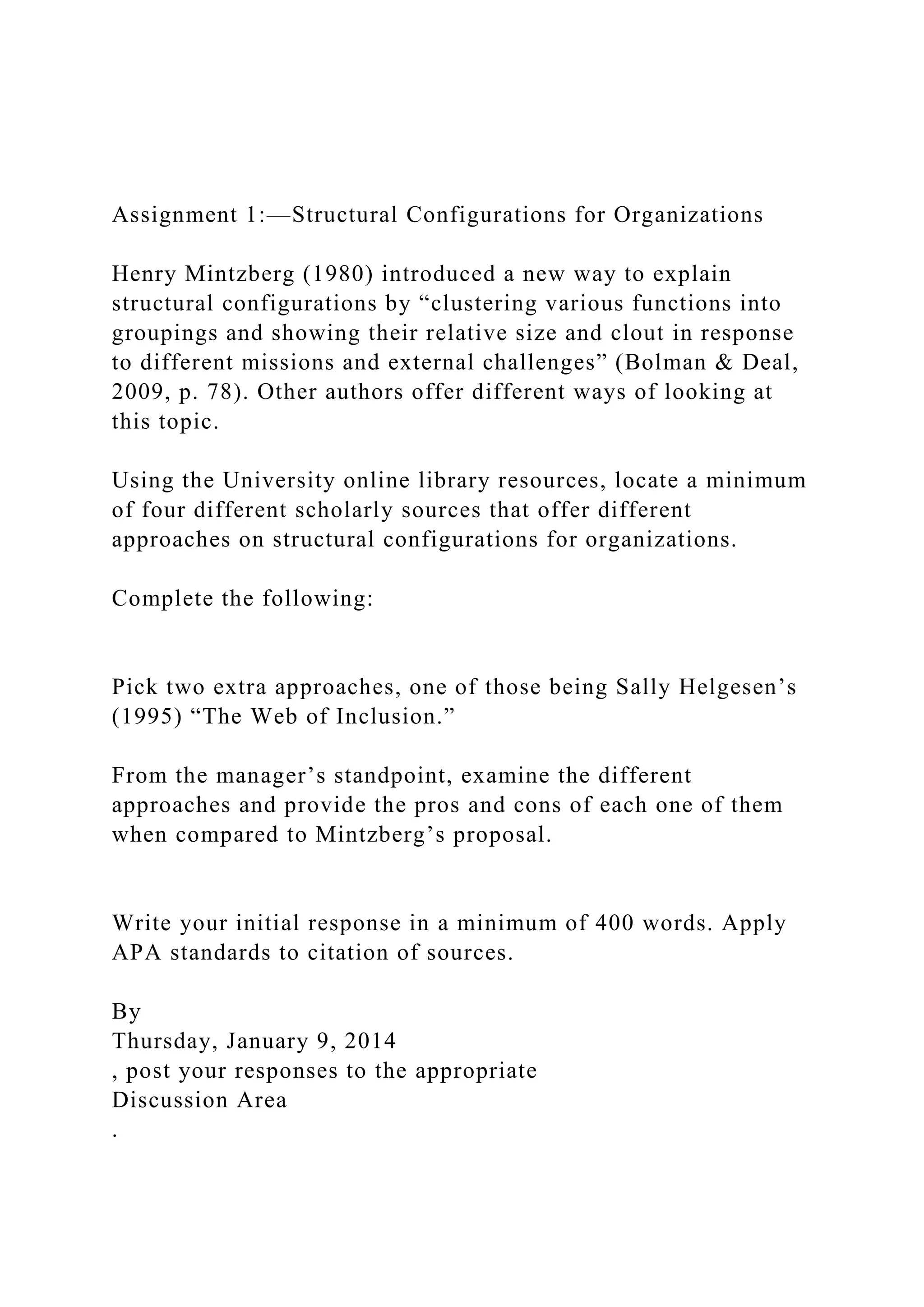 Assignment 1:—Structural Configurations for Organizations
Henry Mintzberg (1980) introduced a new way to explain
structural configurations by “clustering various functions into
groupings and showing their relative size and clout in response
to different missions and external challenges” (Bolman & Deal,
2009, p. 78). Other authors offer different ways of looking at
this topic.
Using the University online library resources, locate a minimum
of four different scholarly sources that offer different
approaches on structural configurations for organizations.
Complete the following:
Pick two extra approaches, one of those being Sally Helgesen’s
(1995) “The Web of Inclusion.”
From the manager’s standpoint, examine the different
approaches and provide the pros and cons of each one of them
when compared to Mintzberg’s proposal.
Write your initial response in a minimum of 400 words. Apply
APA standards to citation of sources.
By
Thursday, January 9, 2014
, post your responses to the appropriate
Discussion Area
.