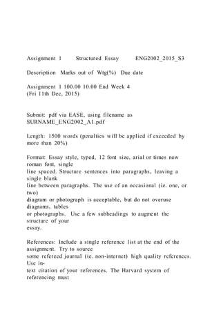Assignment 1 Structured Essay ENG2002_2015_S3
Description Marks out of Wtg(%) Due date
Assignment 1 100.00 10.00 End Week 4
(Fri 11th Dec, 2015)
Submit: pdf via EASE, using filename as
SURNAME_ENG2002_A1.pdf
Length: 1500 words (penalties will be applied if exceeded by
more than 20%)
Format: Essay style, typed, 12 font size, arial or times new
roman font, single
line spaced. Structure sentences into paragraphs, leaving a
single blank
line between paragraphs. The use of an occasional (ie. one, or
two)
diagram or photograph is acceptable, but do not overuse
diagrams, tables
or photographs. Use a few subheadings to augment the
structure of your
essay.
References: Include a single reference list at the end of the
assignment. Try to source
some refereed journal (ie. non-internet) high quality references.
Use in-
text citation of your references. The Harvard system of
referencing must
 