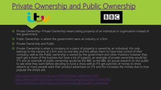 Private Ownership and Public Ownership
 Private Ownership- Private Ownership means being property of an individual or organisation instead of
the government.
 Public Ownership- is where the government owns an industry or a firm.
 Private Ownership and Public
 Private Ownership is when a company or a piece of property is owned by an individual, this only
belongs to the owners of a firm and no one else and this allows them to have total control of their
company, well as the Public ownership is owned by the government and other investors however they
each get a share of the business but have a lot of support, an example of private ownership would be
ITV and an example of public ownership would be the BBC as the BBC do actual research on the public
to see what they want before deciding to fund a show well as ITV get paid lots of money to show
adverts as many people want their product advertised on ITV and this increases the money due to how
popular the shows are.
http://www.investorwords.com/10703/private_ownership.html
http://www.collinsdictionary.com/dictionary/english/private-ownership
http://dictionary.cambridge.org/dictionary/english/public-ownership
 