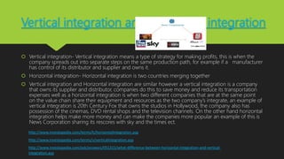 Vertical integration and Horizontal integration
 Vertical integration- Vertical integration means a type of strategy for making profits, this is when the
company spreads out into separate steps on the same production path, for example if a manufacturer
has control of its distributor and supplier and owns it.
 Horizontal integration- Horizontal integration is two countries merging together
 Vertical integration and Horizontal integration are similar however a vertical integration is a company
that owns its supplier and distributor, companies do this to save money and reduce its transportation
expenses well as a horizontal integration is when two different companies that are at the same point
on the value chain share their equipment and resources as the two company’s integrate, an example of
vertical integration is 20th Century Fox that owns the studios in Hollywood, the company also has
possession of the cinemas, DVD rental shops and the television channels. On the other hand horizontal
integration helps make more money and can make the companies more popular an example of this is
News Corporation sharing its rescores with sky and the times ect.
http://www.investopedia.com/terms/h/horizontalintegration.asp
http://www.investopedia.com/terms/v/verticalintegration.asp
http://www.investopedia.com/ask/answers/051315/what-difference-between-horizontal-integration-and-vertical-
integration.asp
 