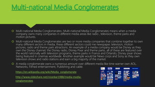 Multi-national Media Conglomerates
 Multi-national Media Conglomerates- Multi-national Media Conglomerates means when a media
company owns many companies in different media areas like radio , television, theme parks and
motion pictures.
 Multi-national Media Conglomerates are two or more media companies that combine together to own
many different sectors in media, these different sectors could me newspaper, television, motion
pictures, radio and theme park attractions. An example of a media company would be Disney as they
own the Disney channel, the Disney radio, Disney Pixar and theme parks, all of these are featured over
the world nationally with television programs, theme parks in France and Orlando, Disney pixar shows
being featured in cinemas worldwide. Another example would be News corps and Sony as they own
television shows and radio stations and earn a big majority of the market.
 A media conglomerate owns a numerous amount over different media like time warner own AOL,
Networks, Filmed entertainment, Publishing and cable.
https://en.wikipedia.org/wiki/Media_conglomerate
http://www.slideshare.net/nirankar1988/media-media-
conglomerates
 
