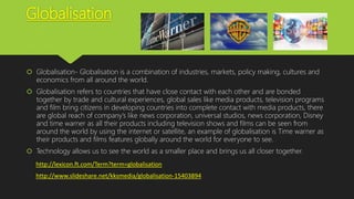 Globalisation
 Globalisation- Globalisation is a combination of industries, markets, policy making, cultures and
economics from all around the world.
 Globalisation refers to countries that have close contact with each other and are bonded
together by trade and cultural experiences, global sales like media products, television programs
and film bring citizens in developing countries into complete contact with media products, there
are global reach of company’s like news corporation, universal studios, news corporation, Disney
and time warner as all their products including television shows and films can be seen from
around the world by using the internet or satellite, an example of globalisation is Time warner as
their products and films features globally around the world for everyone to see.
 Technology allows us to see the world as a smaller place and brings us all closer together.
http://lexicon.ft.com/Term?term=globalisation
http://www.slideshare.net/kksmedia/globalisation-15403894
 