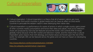 Cultural imperialism
 Cultural imperialism- Cultural imperialism is a theory that all of western nations are more
powerful than third world countries in global media and can have an effect on third world
countries to persuade the western nation’s views destroying their native view.
 Cultural imperialism is a performance of a series of actions in which a single country gains power
of other countries media consumptions and forces their ideas and values, most of our television
shows are produced by USA and are featured around the world. USA controls 85% of media
globally mainly because of the film market and television market, and this means that a cultural
imperialism gives reasons that USA ideology and shared values are forced upon the rest of the
world. For example CBS can be featured across the globe and can have an impact on developing
countries.
http://www.slideshare.net/kksmedia/globalisation-15403894
https://en.wikipedia.org/wiki/Cultural_imperialism
 