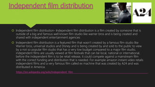 Independent film distribution
 Independent film distribution- Independent film distribution is a film created by someone that is
outside of a big and famous well known film studio like warner bros and is being created and
shared with independent entertainment agencies
 Independent film distribution is a featured film that wasn’t created by a famous film studio like
Warner bros, universal studios and Disney and is being created by and sold to the public to view
by a not so popular film studio that has a very low budget compared to a major film studio,
independent films are usually viewed at film festivals that can be local, national or international,
before the independent film is to be retail release, it could compete against a mainstream film
with the correct funding and distribution that is needed. For example amazon instant video retails
independent films and a very famous film called ex machine that was created by A24 and was
distributed in America.
https://en.wikipedia.org/wiki/Independent_film
 