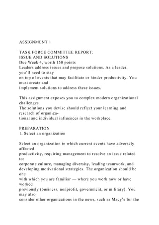 ASSIGNMENT 1
TASK FORCE COMMITTEE REPORT:
ISSUE AND SOLUTIONS
Due Week 4, worth 150 points
Leaders address issues and propose solutions. As a leader,
you’ll need to stay
on top of events that may facilitate or hinder productivity. You
must create and
implement solutions to address these issues.
This assignment exposes you to complex modern organizational
challenges.
The solutions you devise should reflect your learning and
research of organiza-
tional and individual influences in the workplace.
PREPARATION
1. Select an organization
Select an organization in which current events have adversely
affected
productivity, requiring management to resolve an issue related
to:
corporate culture, managing diversity, leading teamwork, and
developing motivational strategies. The organization should be
one
with which you are familiar — where you work now or have
worked
previously (business, nonprofit, government, or military). You
may also
consider other organizations in the news, such as Macy’s for the
 