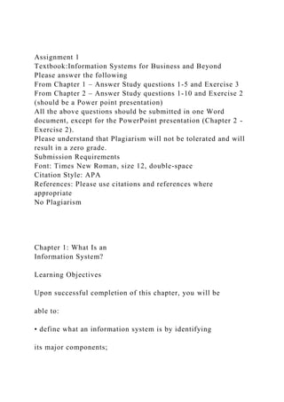 Assignment 1
Textbook:Information Systems for Business and Beyond
Please answer the following
From Chapter 1 – Answer Study questions 1-5 and Exercise 3
From Chapter 2 – Answer Study questions 1-10 and Exercise 2
(should be a Power point presentation)
All the above questions should be submitted in one Word
document, except for the PowerPoint presentation (Chapter 2 -
Exercise 2).
Please understand that Plagiarism will not be tolerated and will
result in a zero grade.
Submission Requirements
Font: Times New Roman, size 12, double-space
Citation Style: APA
References: Please use citations and references where
appropriate
No Plagiarism
Chapter 1: What Is an
Information System?
Learning Objectives
Upon successful completion of this chapter, you will be
able to:
• define what an information system is by identifying
its major components;
 