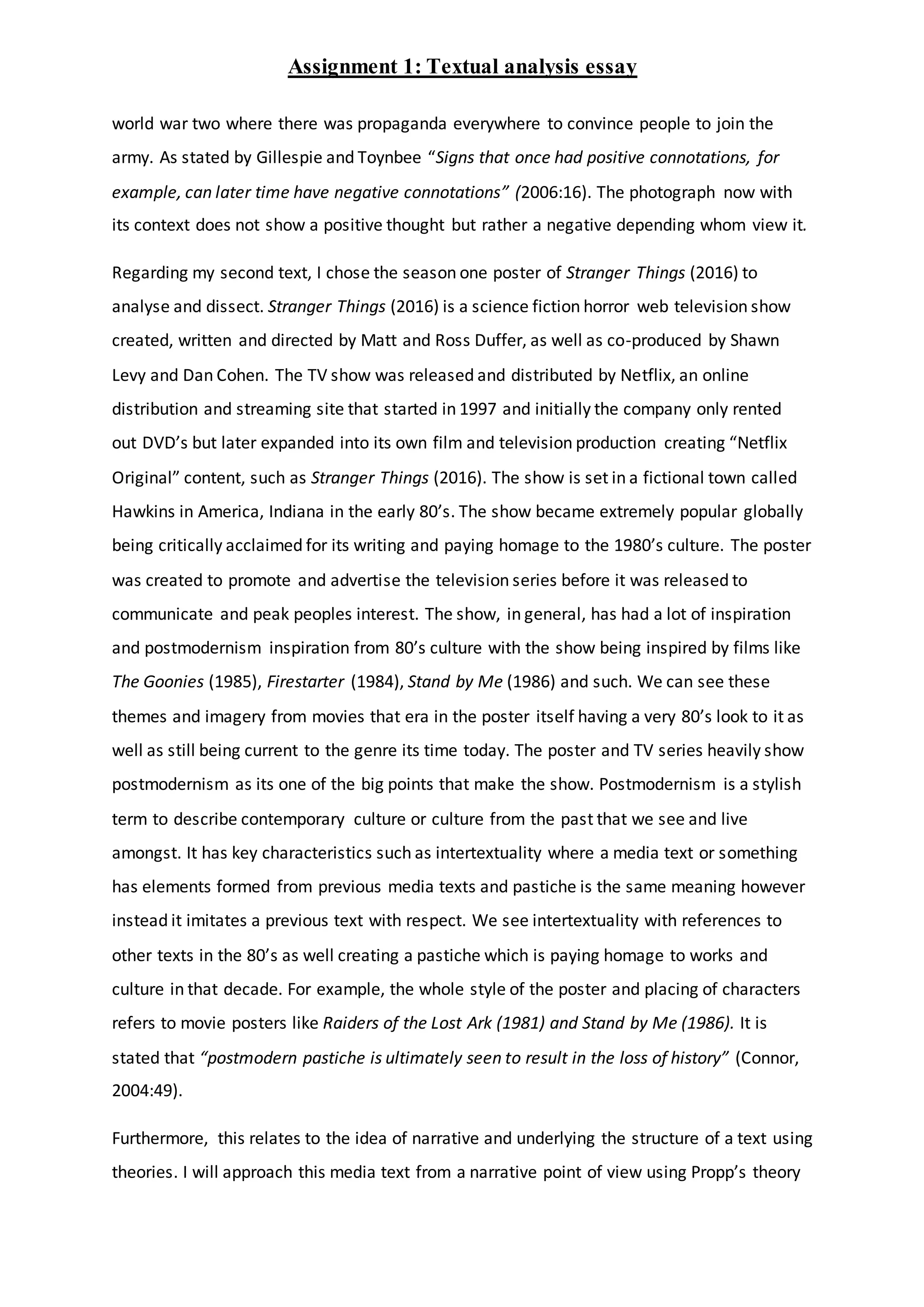 Assignment 1: Textual analysis essay
world war two where there was propaganda everywhere to convince people to join the
army. As stated by Gillespie and Toynbee “Signs that once had positive connotations, for
example, can later time have negative connotations” (2006:16). The photograph now with
its context does not show a positive thought but rather a negative depending whom view it.
Regarding my second text, I chose the season one poster of Stranger Things (2016) to
analyse and dissect. Stranger Things (2016) is a science fiction horror web television show
created, written and directed by Matt and Ross Duffer, as well as co-produced by Shawn
Levy and Dan Cohen. The TV show was released and distributed by Netflix, an online
distribution and streaming site that started in 1997 and initially the company only rented
out DVD’s but later expanded into its own film and television production creating “Netflix
Original” content, such as Stranger Things (2016). The show is set in a fictional town called
Hawkins in America, Indiana in the early 80’s. The show became extremely popular globally
being critically acclaimed for its writing and paying homage to the 1980’s culture. The poster
was created to promote and advertise the television series before it was released to
communicate and peak peoples interest. The show, in general, has had a lot of inspiration
and postmodernism inspiration from 80’s culture with the show being inspired by films like
The Goonies (1985), Firestarter (1984), Stand by Me (1986) and such. We can see these
themes and imagery from movies that era in the poster itself having a very 80’s look to it as
well as still being current to the genre its time today. The poster and TV series heavily show
postmodernism as its one of the big points that make the show. Postmodernism is a stylish
term to describe contemporary culture or culture from the past that we see and live
amongst. It has key characteristics such as intertextuality where a media text or something
has elements formed from previous media texts and pastiche is the same meaning however
instead it imitates a previous text with respect. We see intertextuality with references to
other texts in the 80’s as well creating a pastiche which is paying homage to works and
culture in that decade. For example, the whole style of the poster and placing of characters
refers to movie posters like Raiders of the Lost Ark (1981) and Stand by Me (1986). It is
stated that “postmodern pastiche is ultimately seen to result in the loss of history” (Connor,
2004:49).
Furthermore, this relates to the idea of narrative and underlying the structure of a text using
theories. I will approach this media text from a narrative point of view using Propp’s theory
 