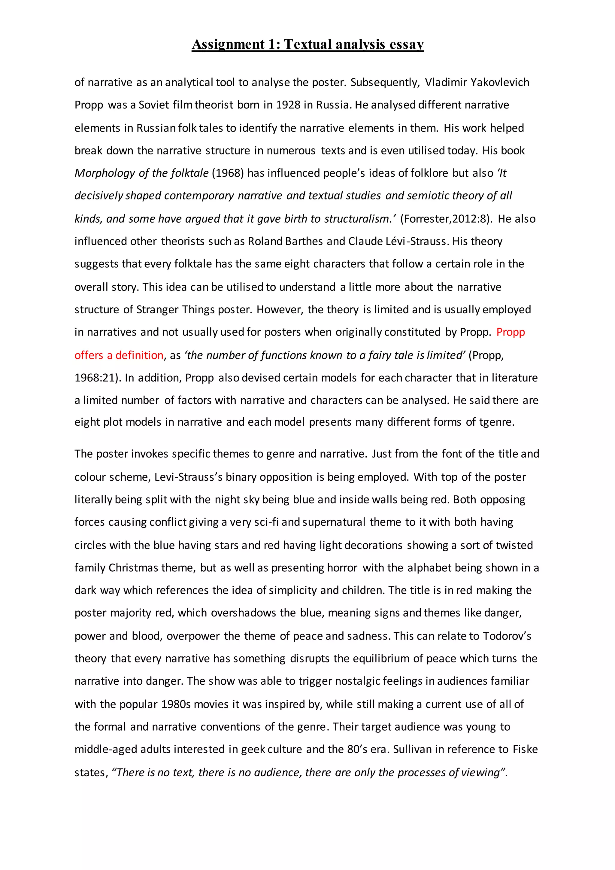 Assignment 1: Textual analysis essay
of narrative as an analytical tool to analyse the poster. Subsequently, Vladimir Yakovlevich
Propp was a Soviet filmtheorist born in 1928 in Russia. He analysed different narrative
elements in Russian folk tales to identify the narrative elements in them. His work helped
break down the narrative structure in numerous texts and is even utilised today. His book
Morphology of the folktale (1968) has influenced people’s ideas of folklore but also ‘It
decisively shaped contemporary narrative and textual studies and semiotic theory of all
kinds, and some have argued that it gave birth to structuralism.’ (Forrester,2012:8). He also
influenced other theorists such as Roland Barthes and Claude Lévi-Strauss. His theory
suggests that every folktale has the same eight characters that follow a certain role in the
overall story. This idea can be utilised to understand a little more about the narrative
structure of Stranger Things poster. However, the theory is limited and is usually employed
in narratives and not usually used for posters when originally constituted by Propp. Propp
offers a definition, as ‘the number of functions known to a fairy tale is limited’ (Propp,
1968:21). In addition, Propp also devised certain models for each character that in literature
a limited number of factors with narrative and characters can be analysed. He said there are
eight plot models in narrative and each model presents many different forms of tgenre.
The poster invokes specific themes to genre and narrative. Just from the font of the title and
colour scheme, Levi-Strauss’s binary opposition is being employed. With top of the poster
literally being split with the night sky being blue and inside walls being red. Both opposing
forces causing conflict giving a very sci-fi and supernatural theme to it with both having
circles with the blue having stars and red having light decorations showing a sort of twisted
family Christmas theme, but as well as presenting horror with the alphabet being shown in a
dark way which references the idea of simplicity and children. The title is in red making the
poster majority red, which overshadows the blue, meaning signs and themes like danger,
power and blood, overpower the theme of peace and sadness. This can relate to Todorov’s
theory that every narrative has something disrupts the equilibrium of peace which turns the
narrative into danger. The show was able to trigger nostalgic feelings in audiences familiar
with the popular 1980s movies it was inspired by, while still making a current use of all of
the formal and narrative conventions of the genre. Their target audience was young to
middle-aged adults interested in geek culture and the 80’s era. Sullivan in reference to Fiske
states, “There is no text, there is no audience, there are only the processes of viewing”.
 