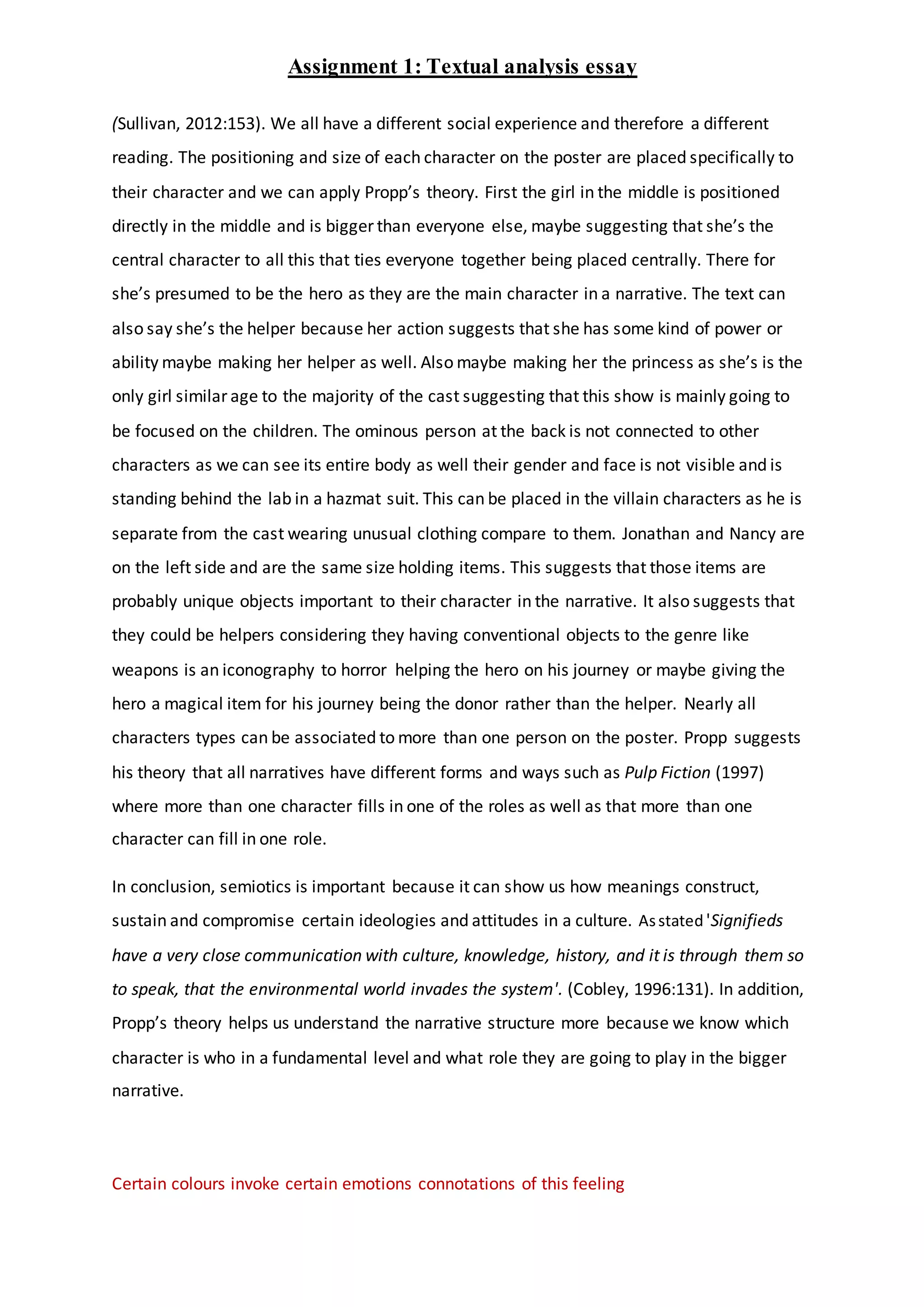 Assignment 1: Textual analysis essay
(Sullivan, 2012:153). We all have a different social experience and therefore a different
reading. The positioning and size of each character on the poster are placed specifically to
their character and we can apply Propp’s theory. First the girl in the middle is positioned
directly in the middle and is bigger than everyone else, maybe suggesting that she’s the
central character to all this that ties everyone together being placed centrally. There for
she’s presumed to be the hero as they are the main character in a narrative. The text can
also say she’s the helper because her action suggests that she has some kind of power or
ability maybe making her helper as well. Also maybe making her the princess as she’s is the
only girl similar age to the majority of the cast suggesting that this show is mainly going to
be focused on the children. The ominous person at the back is not connected to other
characters as we can see its entire body as well their gender and face is not visible and is
standing behind the lab in a hazmat suit. This can be placed in the villain characters as he is
separate from the cast wearing unusual clothing compare to them. Jonathan and Nancy are
on the left side and are the same size holding items. This suggests that those items are
probably unique objects important to their character in the narrative. It also suggests that
they could be helpers considering they having conventional objects to the genre like
weapons is an iconography to horror helping the hero on his journey or maybe giving the
hero a magical item for his journey being the donor rather than the helper. Nearly all
characters types can be associated to more than one person on the poster. Propp suggests
his theory that all narratives have different forms and ways such as Pulp Fiction (1997)
where more than one character fills in one of the roles as well as that more than one
character can fill in one role.
In conclusion, semiotics is important because it can show us how meanings construct,
sustain and compromise certain ideologies and attitudes in a culture. Asstated 'Signifieds
have a very close communication with culture, knowledge, history, and it is through them so
to speak, that the environmental world invades the system'. (Cobley, 1996:131). In addition,
Propp’s theory helps us understand the narrative structure more because we know which
character is who in a fundamental level and what role they are going to play in the bigger
narrative.
Certain colours invoke certain emotions connotations of this feeling
 