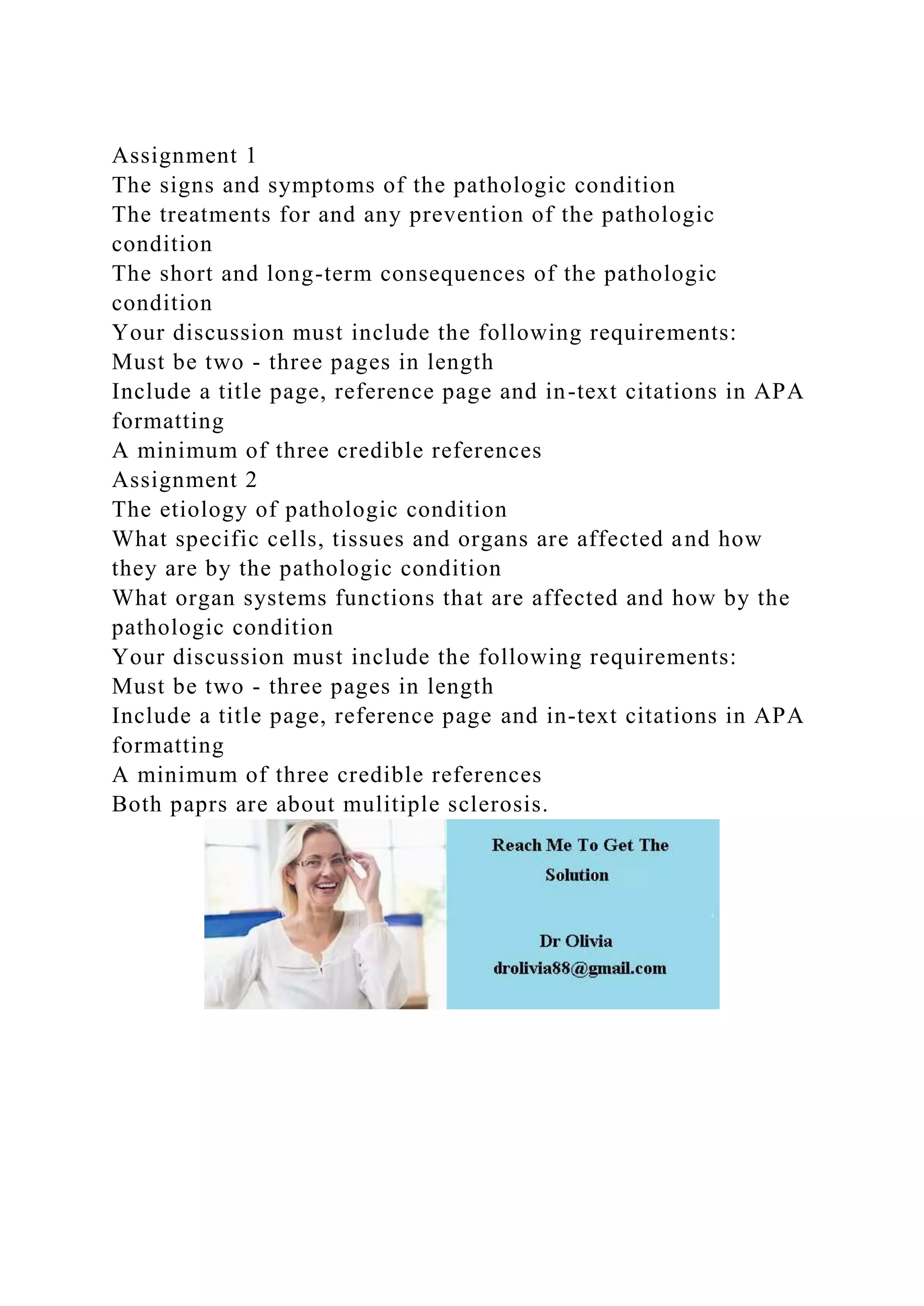 Assignment 1
The signs and symptoms of the pathologic condition
The treatments for and any prevention of the pathologic
condition
The short and long-term consequences of the pathologic
condition
Your discussion must include the following requirements:
Must be two - three pages in length
Include a title page, reference page and in-text citations in APA
formatting
A minimum of three credible references
Assignment 2
The etiology of pathologic condition
What specific cells, tissues and organs are affected and how
they are by the pathologic condition
What organ systems functions that are affected and how by the
pathologic condition
Your discussion must include the following requirements:
Must be two - three pages in length
Include a title page, reference page and in-text citations in APA
formatting
A minimum of three credible references
Both paprs are about mulitiple sclerosis.