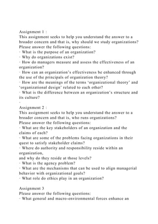 Assignment 1：
This assignment seeks to help you understand the answer to a
broader concern and that is, why should we study organizations?
Please answer the following questions:
· What is the purpose of an organization?
· Why do organizations exist?
· How do managers measure and assess the effectiveness of an
organization?
· How can an organization’s effectiveness be enhanced through
the use of the principals of organization theory?
· How are the meanings of the terms ‘organizational theory’ and
‘organizational design’ related to each other?
· What is the difference between an organization’s structure and
its culture?
·
Assignment 2：
This assignment seeks to help you understand the answer to a
broader concern and that is, who runs organizations?
Please answer the following questions:
· What are the key stakeholders of an organization and the
claims of each?
· What are some of the problems facing organizations in their
quest to satisfy stakeholder claims?
· Where do authority and responsibility reside within an
organization,
and why do they reside at those levels?
· What is the agency problem?
· What are the mechanisms that can be used to align managerial
behavior with organizational goals?
· What role do ethics play in an organization?
Assignment 3
Please answer the following questions:
· What general and macro-environmental forces enhance an
 