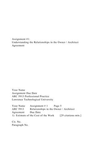 Assignment #1:
Understanding the Relationships in the Owner / Architect
Agreement
Your Name
Assignment Due Date
ARC 5913 Professional Practice
Lawrence Technological University
Your Name Assignment # 1 Page 5
ARC 5913 Relationships in the Owner / Architect
Agreement Due Date
1) Estimate of the Cost of the Work [29 citations min.]
Cit. No.
Paragraph No.
 