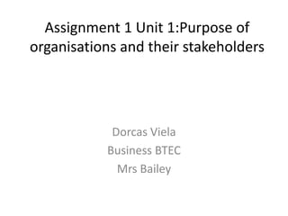 Assignment 1 Unit 1:Purpose of
organisations and their stakeholders




            Dorcas Viela
           Business BTEC
             Mrs Bailey
 
