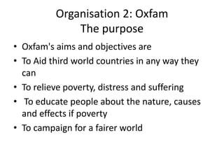 Organisation 2: Oxfam
              The purpose
• Oxfam's aims and objectives are
• To Aid third world countries in any way they
  can
• To relieve poverty, distress and suffering
• To educate people about the nature, causes
  and effects if poverty
• To campaign for a fairer world
 