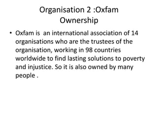 Organisation 2 :Oxfam
               Ownership
• Oxfam is an international association of 14
  organisations who are the trustees of the
  organisation, working in 98 countries
  worldwide to find lasting solutions to poverty
  and injustice. So it is also owned by many
  people .
 