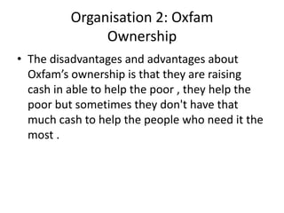 Organisation 2: Oxfam
               Ownership
• The disadvantages and advantages about
  Oxfam’s ownership is that they are raising
  cash in able to help the poor , they help the
  poor but sometimes they don't have that
  much cash to help the people who need it the
  most .
 