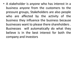 • A stakeholder is anyone who has interest in a
  business anyone from the customers to the
  pressure groups, Stakeholders are also people
  who are affected by the activity of the
  business they influence the business because
  businesses want to please there shareholders .
  Businesses will automatically do what they
  believe is in the best interest for both the
  company and investors
 