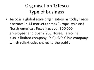 Organisation 1:Tesco
              type of business
• Tesco is a global scale organisation as today Tesco
  operates in 14 markets across Europe ,Asia and
  North America . Tesco has over 300,000
  employees and over 2,900 stores. Tesco is a
  public limited company (PLC). A PLC is a company
  which sells/trades shares to the public
 