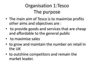 Organisation 1:Tesco
              The purpose
• The main aim of Tesco is to maximise profits
  other aims and objectives are :
• to provide goods and services that are cheap
  and affordable to the general public
• to maximise sales
• to grow and maintain the number on retail in
  the UK
• to outshine competitors and remain the
  market leader.
 