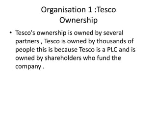 Organisation 1 :Tesco
               Ownership
• Tesco's ownership is owned by several
  partners , Tesco is owned by thousands of
  people this is because Tesco is a PLC and is
  owned by shareholders who fund the
  company .
 