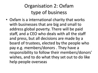 Organisation 2: Oxfam
             type of business
• Oxfam is a international charity that works
  with businesses that are big and small to
  address global poverty. There will be paid
  staff, and a CEO who deals with all the staff
  and press, but all decisions are made by a
  board of trustees, elected by the people who
  pay e.g. members/donors . They have a
  responsibility to follow their members/donors'
  wishes, and to do what they set out to do like
  help people overseas
 