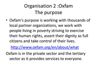 Organisation 2 :Oxfam
              The purpose
• Oxfam's purpose is working with thousands of
  local partner organizations, we work with
  people living in poverty striving to exercise
  their human rights, assert their dignity as full
  citizens and take control of their lives.
   http://www.oxfam.org/en/about/what
Oxfam is in the private sector and the tertiary
  sector as it provides services to everyone.
 