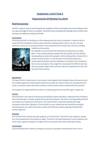 Assignment 1 Unit 4 Task 2

                            Requirements Of Working To a Brief

Brief Structuring
A Brief is a goal or task to work towards and complete. A brief can be given to you by employers and
can take any length of time to complete. The brief can be conveyed via meetings and in written form
but there are different variations of briefs.

Contractual-
A Contractual brief is a brief given to the employees by the client or employer. It outlines what is
required of the employees and also states what the employees get in return, E.g. Pay, sick pay,
experience and so on. A contractual brief is very comprehensive and will cover all areas including
                            liabilities and insurance.
                            An example of a contractual brief would be the production of a video
                            game. They usually employee people with very specific job roles (Writer,
                            storyboarding, concept artist, graphic artist) and keep them on board for a
                            certain amount of years or until the game has finished production.
                            Certain game franchises, like the Halo games, will keep on the production
                            team across each game. They might hire new people for different jobs but
                            the some people might have a contract which has asked them to stay until
                            the end of the franchise.



Negotiated-
This type of brief is where two or more parties come together with separate ideas and have to come
to a suitable agreement. Both parties would have to take each other’s ideas into consideration and
reach a conclusion where both ideas combine, so both parties will be satisfied with the outcome.

An example of a negotiated brief could be a co-illation government, but then again, maybe not.

Formal-
A formal brief is very specific and precise and will give outline and what is expected of the employee.
They will often give a number of goals that need to be achieved. The brief is not long winded and will
not involve any unnecessary information. This style of brief is used when dealing with large
companies rather than individuals. Formal briefs are very relaxed and well worded meaning the
client/company can create the product, quickly and effectively, without getting confused with
another objective.

Informal-
An in formal brief is almost the polar opposite of a Formal brief. The brief can be subject to change
over time allowing the final product to adapt. The brief is not specifically given to one individual, but
to the wide range of employee’s it might not be very specific and a little confusing to follow.

Commission-
A commissioned brief is where a company or business to produce something for them. For an
 