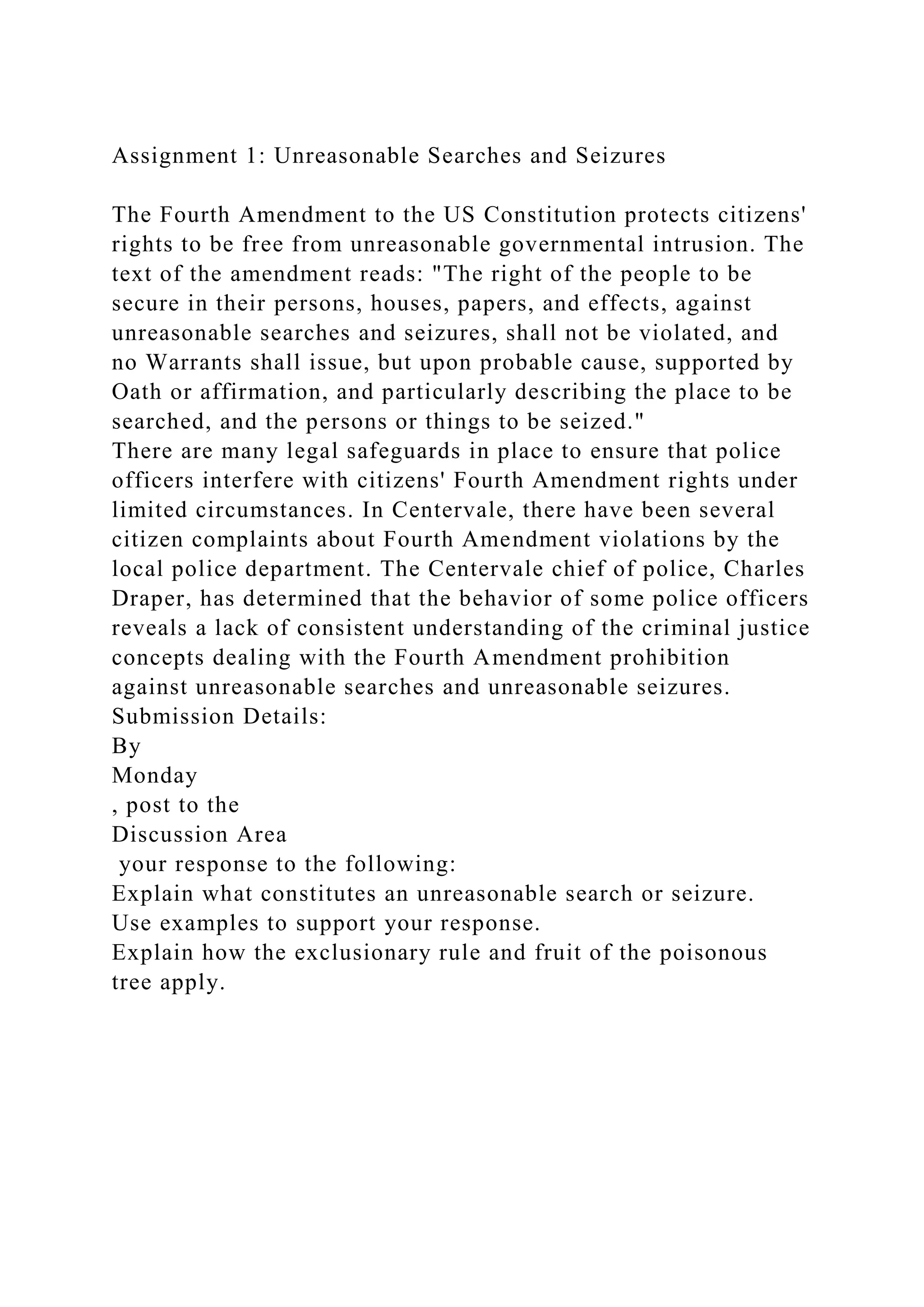 Assignment 1: Unreasonable Searches and Seizures
The Fourth Amendment to the US Constitution protects citizens'
rights to be free from unreasonable governmental intrusion. The
text of the amendment reads: "The right of the people to be
secure in their persons, houses, papers, and effects, against
unreasonable searches and seizures, shall not be violated, and
no Warrants shall issue, but upon probable cause, supported by
Oath or affirmation, and particularly describing the place to be
searched, and the persons or things to be seized."
There are many legal safeguards in place to ensure that police
officers interfere with citizens' Fourth Amendment rights under
limited circumstances. In Centervale, there have been several
citizen complaints about Fourth Amendment violations by the
local police department. The Centervale chief of police, Charles
Draper, has determined that the behavior of some police officers
reveals a lack of consistent understanding of the criminal justice
concepts dealing with the Fourth Amendment prohibition
against unreasonable searches and unreasonable seizures.
Submission Details:
By
Monday
, post to the
Discussion Area
your response to the following:
Explain what constitutes an unreasonable search or seizure.
Use examples to support your response.
Explain how the exclusionary rule and fruit of the poisonous
tree apply.