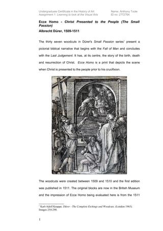 Undergraduate Certificate in the History of Art            Name: Anthony Toole
Assignment 1: Learning to look at the Visual Arts          ID no: 2772764

Ecce Homo - Christ Presented to the People (The Small
Passion)
Albrecht Dürer, 1509-1511


The thirty seven woodcuts in Dürer's Small Passion series1 present a

pictorial biblical narrative that begins with the Fall of Man and concludes

with the Last Judgement. It has, at its centre, the story of the birth, death

and resurrection of Christ. Ecce Homo is a print that depicts the scene

when Christ is presented to the people prior to his crucifixion.




The woodcuts were created between 1509 and 1510 and the first edition

was published in 1511. The original blocks are now in the British Museum

and the impression of Ecce Homo being evaluated here is from the 1511


1
 Karl-Adolf Knappe. Dürer - The Complete Etchings and Woodcuts. (London 1965).
Images 254-290.


1
 