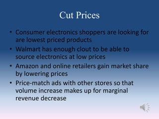Cut Prices
• Consumer electronics shoppers are looking for
are lowest priced products
• Walmart has enough clout to be able to
source electronics at low prices
• Amazon and online retailers gain market share
by lowering prices
• Price-match ads with other stores so that
volume increase makes up for marginal
revenue decrease
 