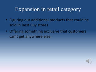 Expansion in retail category
• Figuring out additional products that could be
sold in Best Buy stores
• Offering something exclusive that customers
can’t get anywhere else.
 