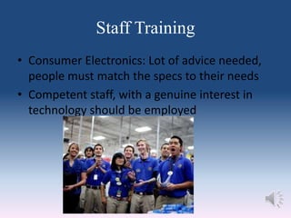 Staff Training
• Consumer Electronics: Lot of advice needed,
people must match the specs to their needs
• Competent staff, with a genuine interest in
technology should be employed
 