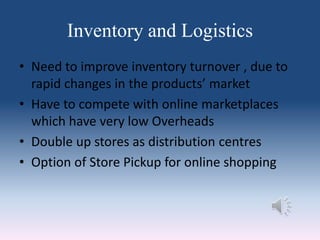 Inventory and Logistics
• Need to improve inventory turnover , due to
rapid changes in the products’ market
• Have to compete with online marketplaces
which have very low Overheads
• Double up stores as distribution centres
• Option of Store Pickup for online shopping
 