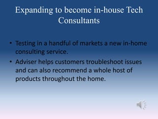 Expanding to become in-house Tech
Consultants
• Testing in a handful of markets a new in-home
consulting service.
• Adviser helps customers troubleshoot issues
and can also recommend a whole host of
products throughout the home.
 