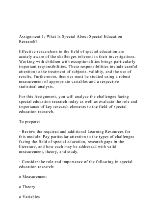 Assignment 1: What Is Special About Special Education
Research?
Effective researchers in the field of special education are
acutely aware of the challenges inherent in their investigations.
Working with children with exceptionalities brings particularly
important responsibilities. These responsibilities include careful
attention to the treatment of subjects, validity, and the use of
results. Furthermore, theories must be studied using a robust
measurement of appropriate variables and a respective
statistical analysis.
For this Assignment, you will analyze the challenges facing
special education research today as well as evaluate the role and
importance of key research elements to the field of special
education research.
To prepare:
· Review the required and additional Learning Resources for
this module. Pay particular attention to the types of challenges
facing the field of special education, research gaps in the
literature, and how each may be addressed with valid
measurement, theory, and study.
· Consider the role and importance of the following in special
education research:
o Measurement
o Theory
o Variables
 