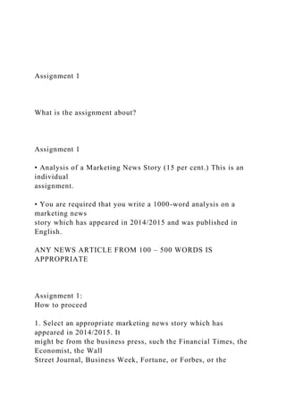 Assignment 1
What is the assignment about?
Assignment 1
• Analysis of a Marketing News Story (15 per cent.) This is an
individual
assignment.
• You are required that you write a 1000-word analysis on a
marketing news
story which has appeared in 2014/2015 and was published in
English.
ANY NEWS ARTICLE FROM 100 – 500 WORDS IS
APPROPRIATE
Assignment 1:
How to proceed
1. Select an appropriate marketing news story which has
appeared in 2014/2015. It
might be from the business press, such the Financial Times, the
Economist, the Wall
Street Journal, Business Week, Fortune, or Forbes, or the
 