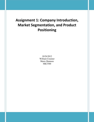 Assignment 1: Company Introduction,
 Market Segmentation, and Product
            Positioning




               10/26/2012
             William Creamer
             Mario Shannon
                MKT500
 