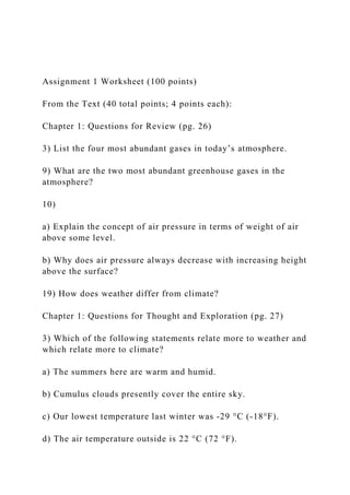 Assignment 1 Worksheet (100 points)
From the Text (40 total points; 4 points each):
Chapter 1: Questions for Review (pg. 26)
3) List the four most abundant gases in today’s atmosphere.
9) What are the two most abundant greenhouse gases in the
atmosphere?
10)
a) Explain the concept of air pressure in terms of weight of air
above some level.
b) Why does air pressure always decrease with increasing height
above the surface?
19) How does weather differ from climate?
Chapter 1: Questions for Thought and Exploration (pg. 27)
3) Which of the following statements relate more to weather and
which relate more to climate?
a) The summers here are warm and humid.
b) Cumulus clouds presently cover the entire sky.
c) Our lowest temperature last winter was -29 °C (-18°F).
d) The air temperature outside is 22 °C (72 °F).
 