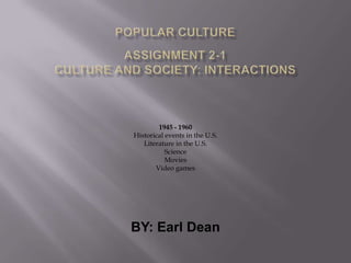 Popular CultureAssignment 2-1 Culture and Society: Interactions 1945 - 1960 Historical events in the U.S. Literature in the U.S. Science Movies Video games BY: Earl Dean 