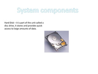 System components  Hard Disk – it is part of the unit called a disc drive, it stores and provides quick access to large amounts of data.  