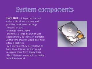 System components  Hard Disk– it is part of the unit called a disc drive, it stores and provides quick access to large amounts of data.  ,[object Object]