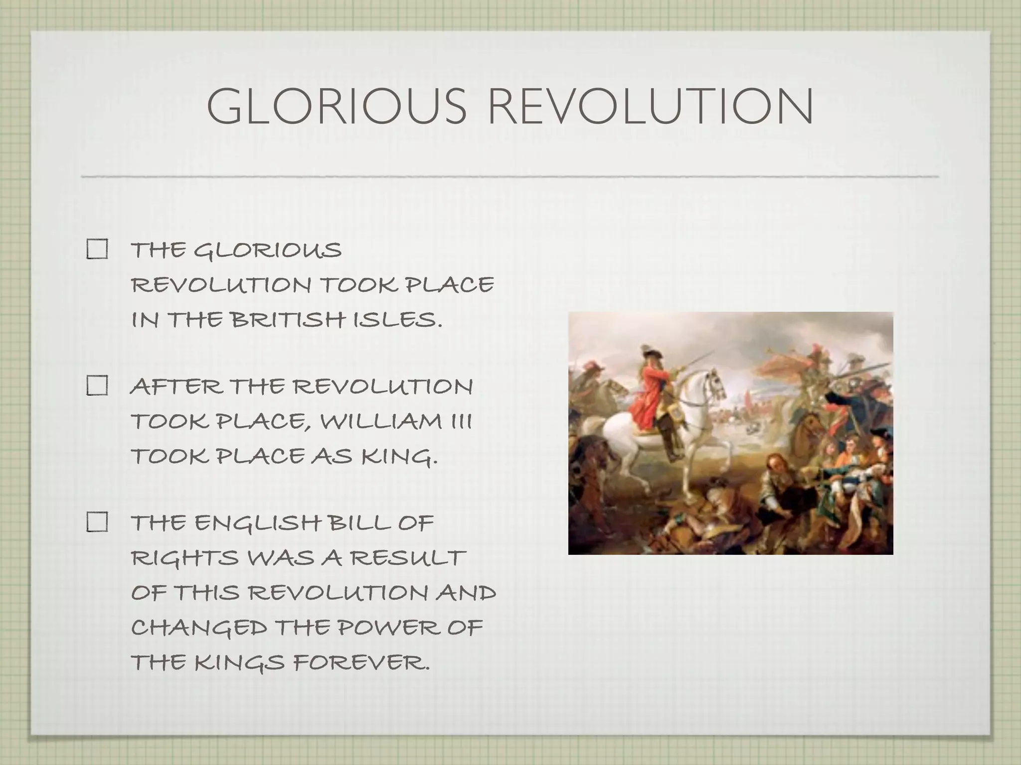 GLORIOUS REVOLUTION

THE GLORIOUS
REVOLUTION TOOK PLACE
IN THE BRITISH ISLES.

AFTER THE REVOLUTION
TOOK PLACE, WILLIAM III
TOOK PLACE AS KING.

THE ENGLISH BILL OF
RIGHTS WAS A RESULT
OF THIS REVOLUTION AND
CHANGED THE POWER OF
THE KINGS FOREVER.
 